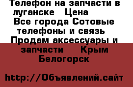 Телефон на запчасти в луганске › Цена ­ 300 - Все города Сотовые телефоны и связь » Продам аксессуары и запчасти   . Крым,Белогорск